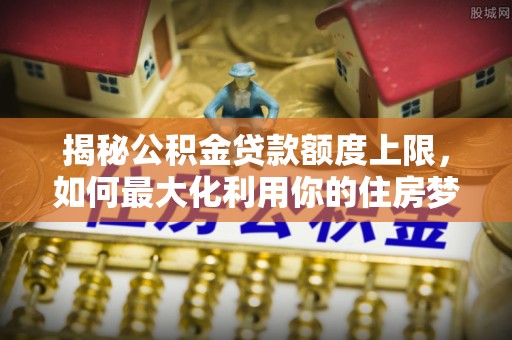 大关揭秘公积金贷款额度上限，如何最大化利用你的住房梦？