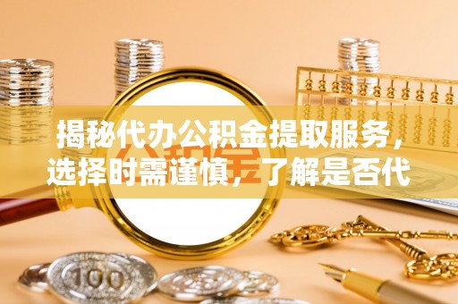 大关揭秘代办公积金提取服务，选择时需谨慎，了解是否代办公积金提取可靠吗？